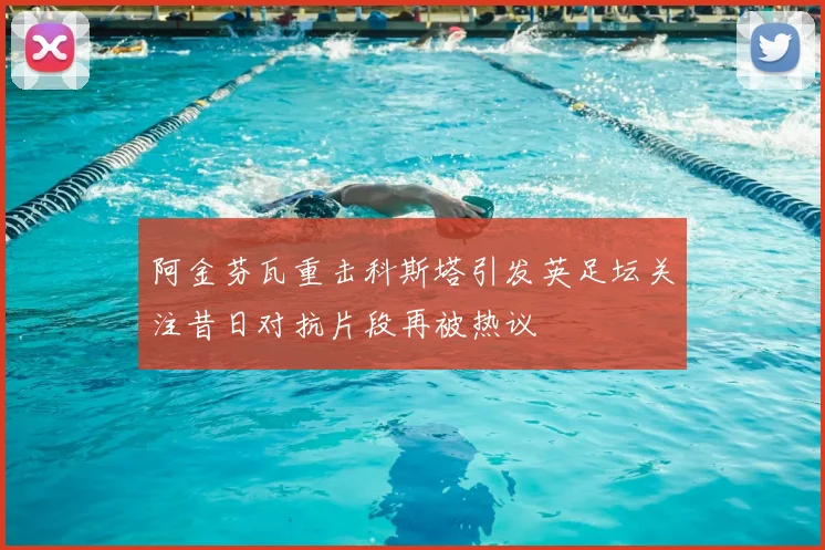 阿金芬瓦重击科斯塔引发英足坛关注昔日对抗片段再被热议