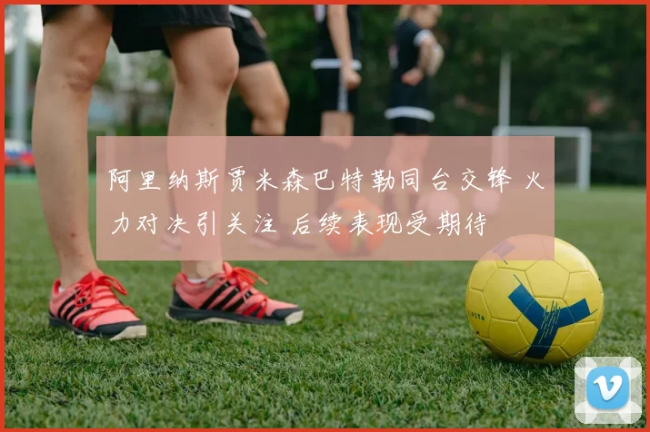 阿里纳斯贾米森巴特勒同台交锋 火力对决引关注 后续表现受期待
