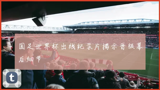 国足世界杯出线纪录片揭示晋级幕后细节
