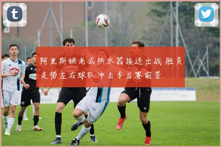 阿里斯顿老式热水器接连出战 胜负走势左右球队冲击季后赛前景