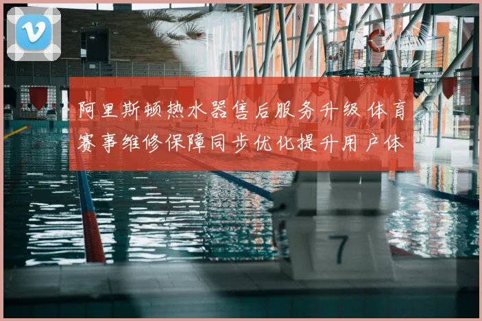 阿里斯顿热水器售后服务升级 体育赛事维修保障同步优化提升用户体验