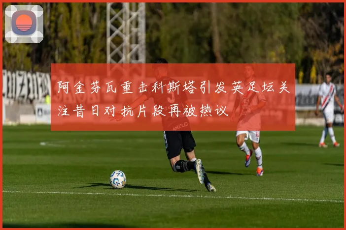 阿金芬瓦重击科斯塔引发英足坛关注昔日对抗片段再被热议