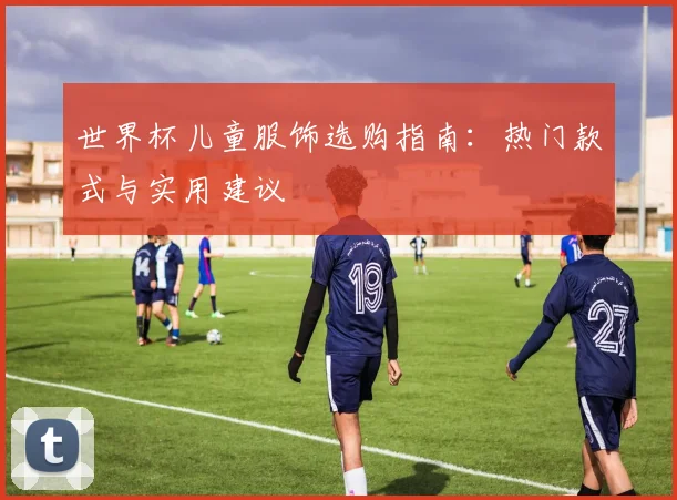 世界杯儿童服饰选购指南：热门款式与实用建议