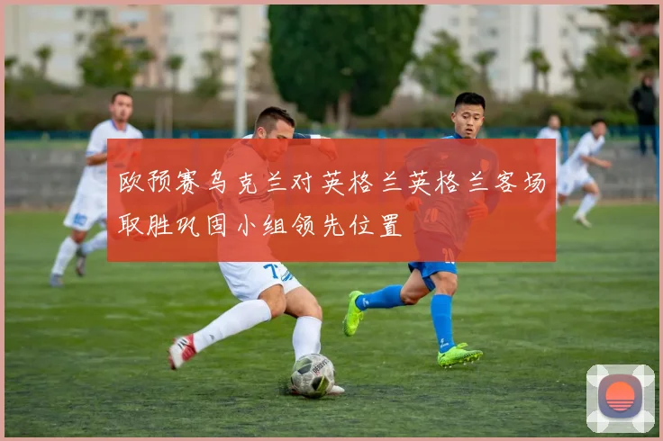 欧预赛乌克兰对英格兰英格兰客场取胜巩固小组领先位置