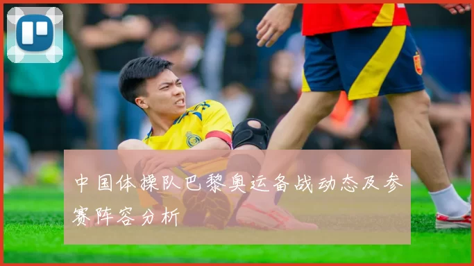 中国体操队巴黎奥运备战动态及参赛阵容分析