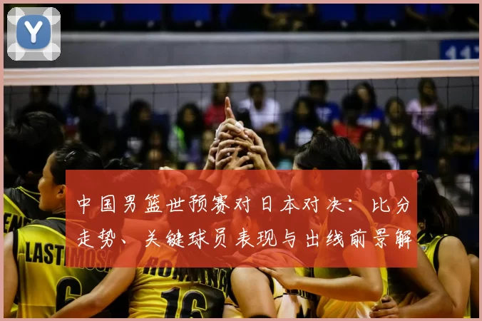 中国男篮世预赛对日本对决：比分走势、关键球员表现与出线前景解读