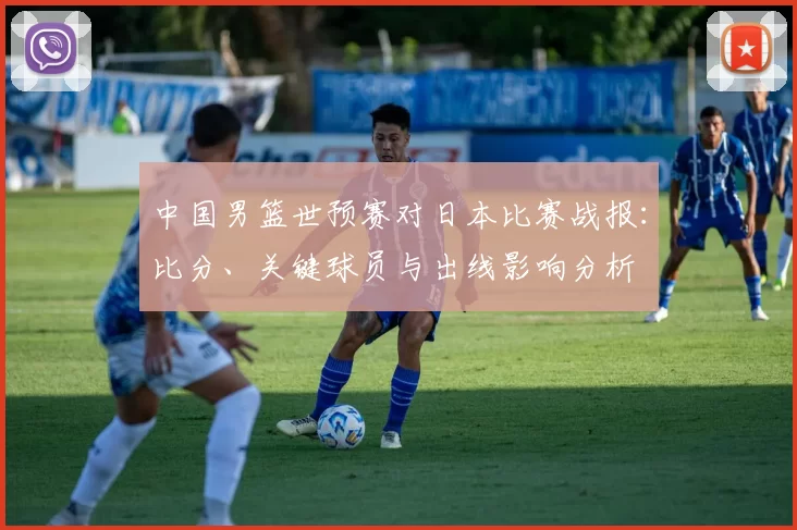 中国男篮世预赛对日本比赛战报：比分、关键球员与出线影响分析