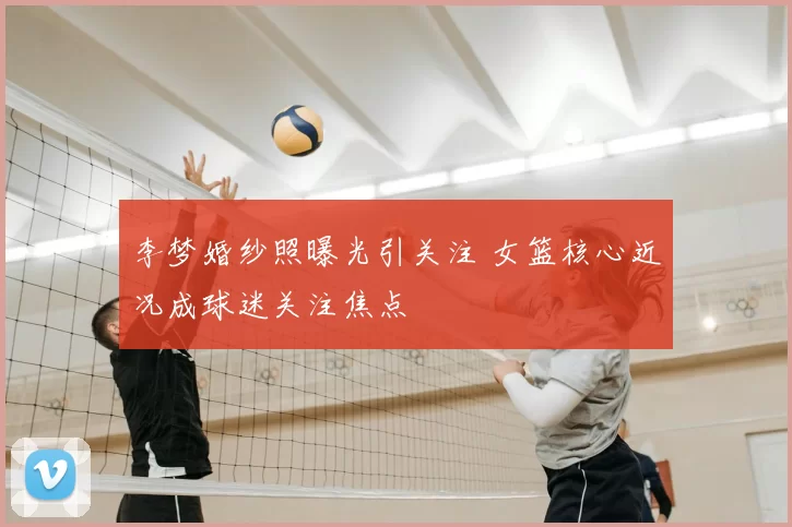 李梦婚纱照曝光引关注 女篮核心近况成球迷关注焦点