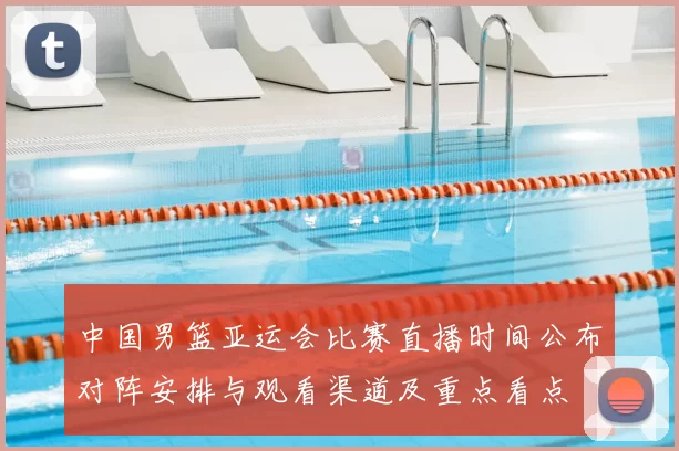 中国男篮亚运会比赛直播时间公布对阵安排与观看渠道及重点看点