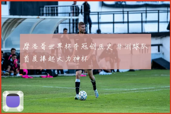 摩洛哥世界杯夺冠创历史 非洲球队首度捧起大力神杯