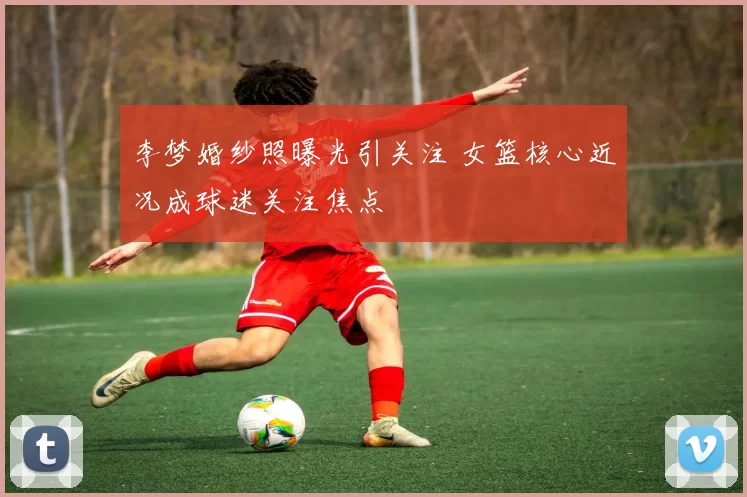 李梦婚纱照曝光引关注 女篮核心近况成球迷关注焦点
