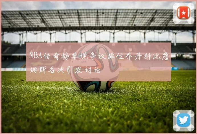 NBA传奇榜单现争议排位乔丹科比詹姆斯名次引发讨论
