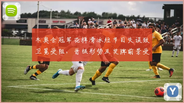 冬奥会冠军花样滑冰短节目失误致卫冕受阻，晋级形势及奖牌前景受影响