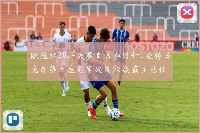 欧冠杯2014决赛皇马加时4-1逆转马竞夺第十座冠军巩固欧战霸主地位