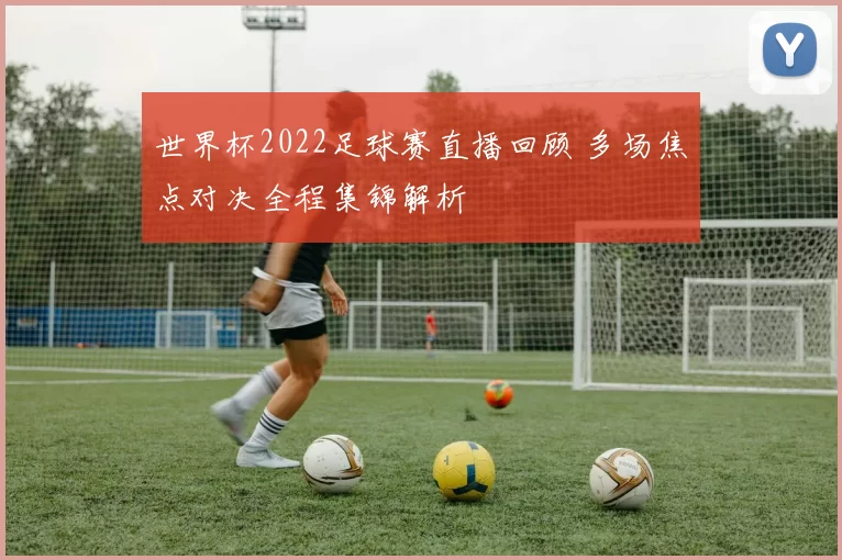 世界杯2022足球赛直播回顾 多场焦点对决全程集锦解析