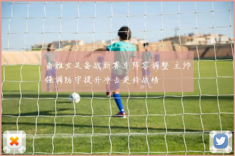 南雅女足备战新赛季阵容调整 主帅强调防守提升冲击更好战绩