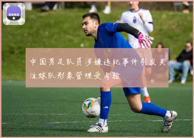 中国男足队员涉嫌违纪事件引发关注球队形象管理受考验