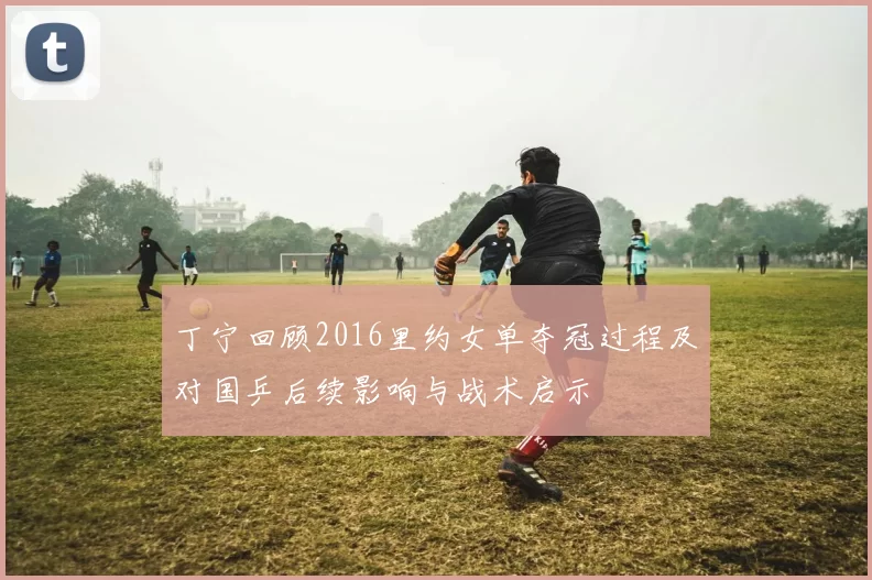 丁宁回顾2016里约女单夺冠过程及对国乒后续影响与战术启示