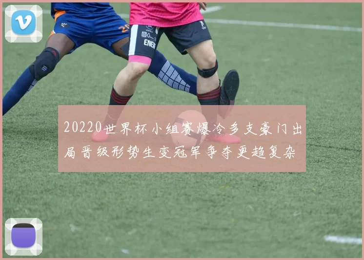 20220世界杯小组赛爆冷多支豪门出局晋级形势生变冠军争夺更趋复杂