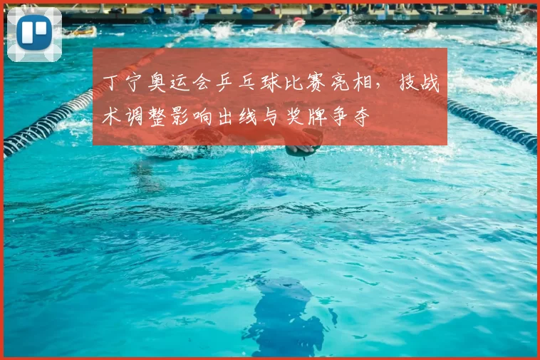 丁宁奥运会乒乓球比赛亮相，技战术调整影响出线与奖牌争夺