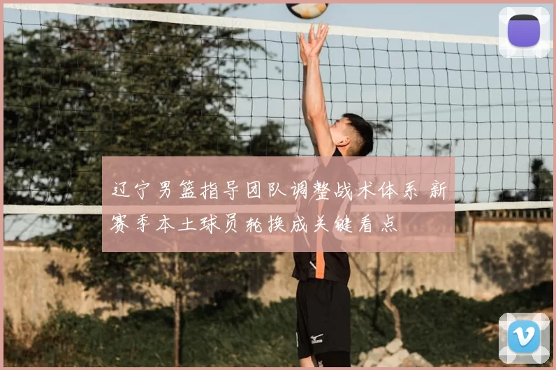 辽宁男篮指导团队调整战术体系 新赛季本土球员轮换成关键看点