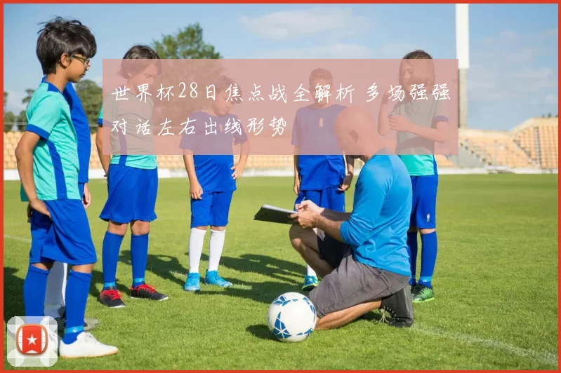 世界杯28日焦点战全解析 多场强强对话左右出线形势
