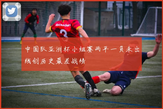 中国队亚洲杯小组赛两平一负未出线创历史最差战绩