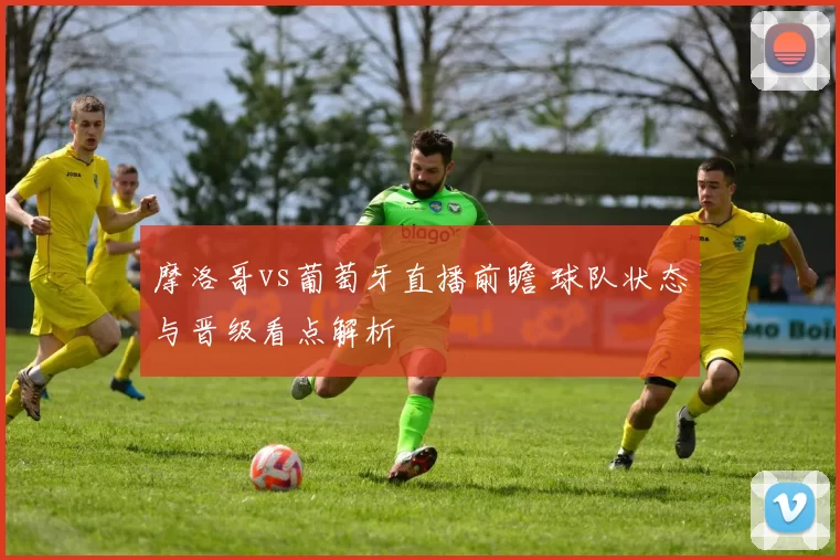 摩洛哥vs葡萄牙直播前瞻 球队状态与晋级看点解析