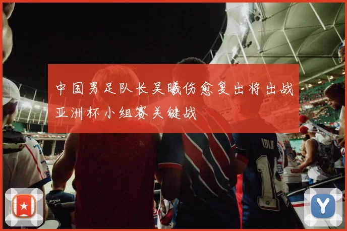 中国男足队长吴曦伤愈复出将出战亚洲杯小组赛关键战