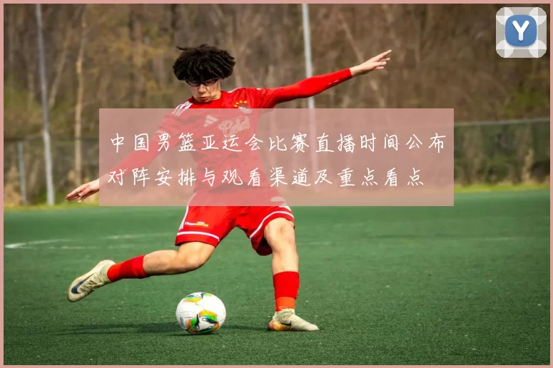 中国男篮亚运会比赛直播时间公布对阵安排与观看渠道及重点看点