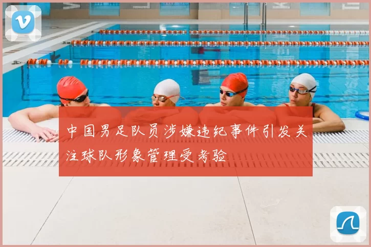 中国男足队员涉嫌违纪事件引发关注球队形象管理受考验