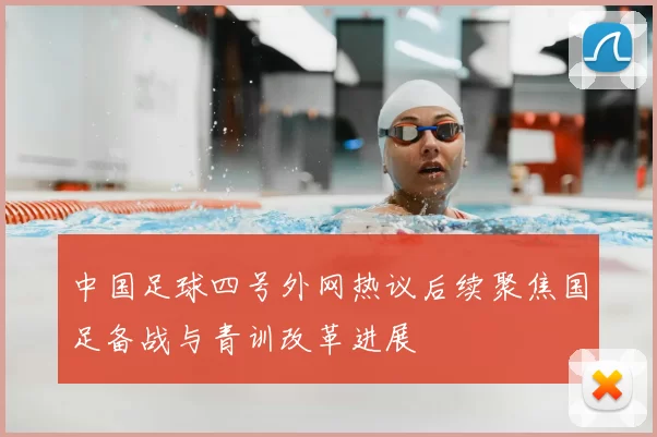 中国足球四号外网热议后续聚焦国足备战与青训改革进展