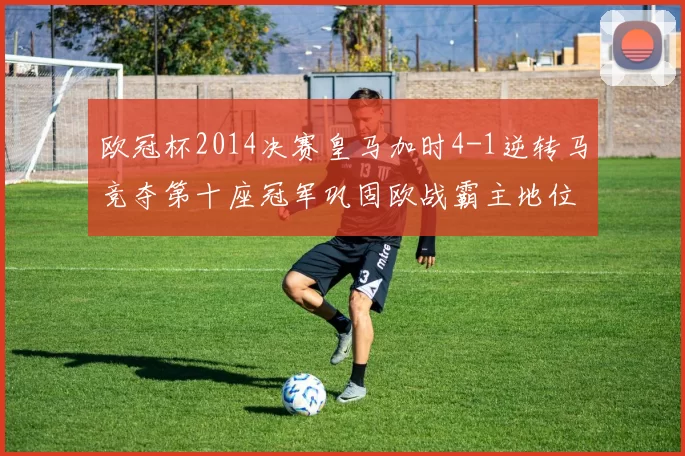 欧冠杯2014决赛皇马加时4-1逆转马竞夺第十座冠军巩固欧战霸主地位