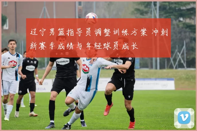 辽宁男篮指导员调整训练方案 冲刺新赛季成绩与年轻球员成长