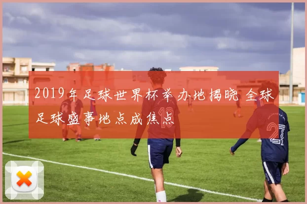 2019年足球世界杯举办地揭晓 全球足球盛事地点成焦点