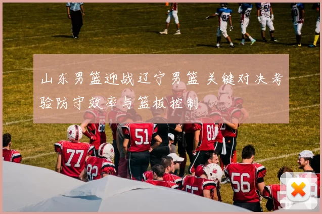 山东男篮迎战辽宁男篮 关键对决考验防守效率与篮板控制