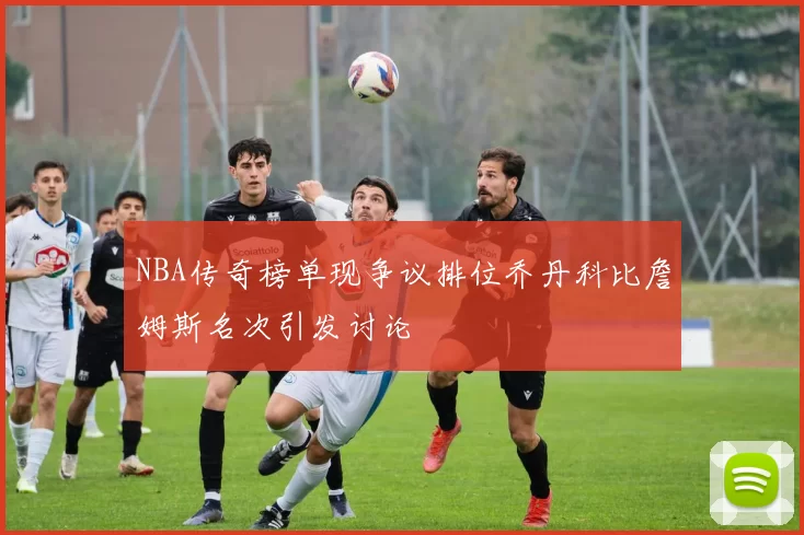 NBA传奇榜单现争议排位乔丹科比詹姆斯名次引发讨论