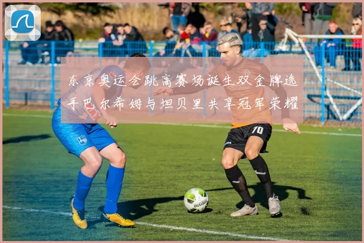 东京奥运会跳高赛场诞生双金牌选手巴尔希姆与坦贝里共享冠军荣耀