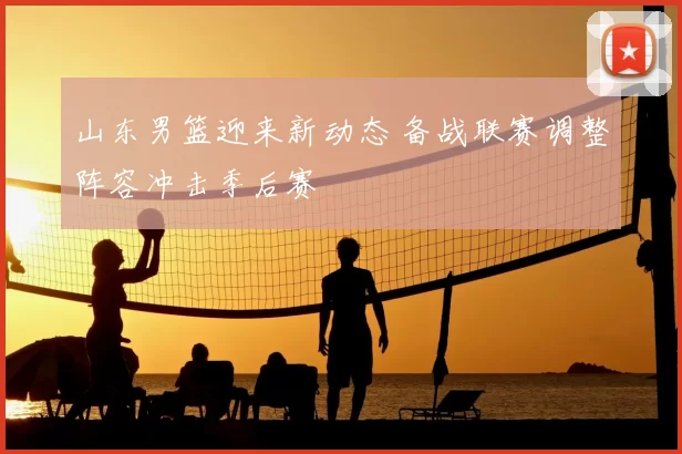 山东男篮迎来新动态 备战联赛调整阵容冲击季后赛