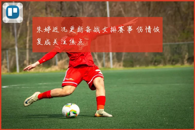 朱婷近况更新备战女排赛事 伤情恢复成关注焦点