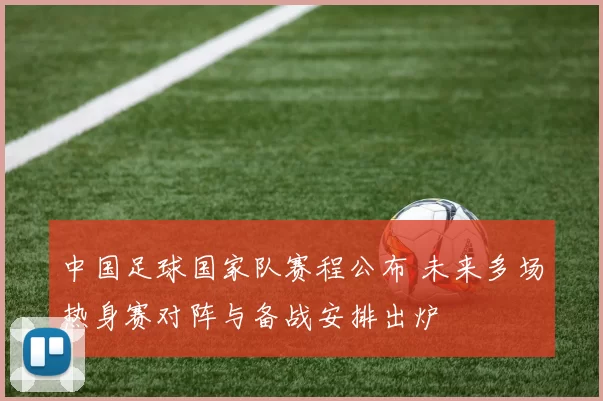 中国足球国家队赛程公布 未来多场热身赛对阵与备战安排出炉