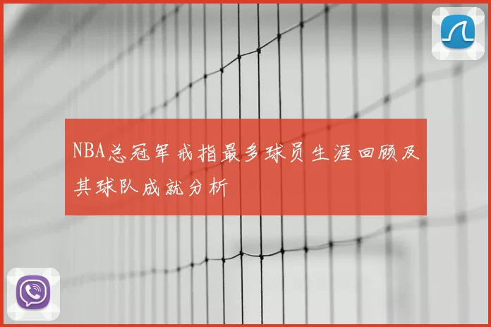 NBA总冠军戒指最多球员生涯回顾及其球队成就分析