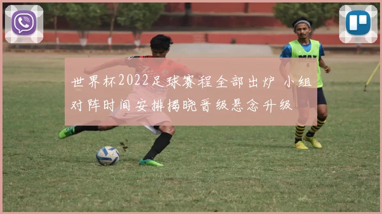 世界杯2022足球赛程全部出炉 小组对阵时间安排揭晓晋级悬念升级