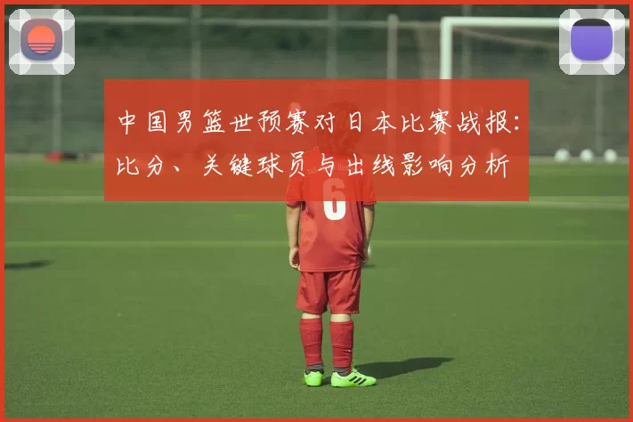 中国男篮世预赛对日本比赛战报：比分、关键球员与出线影响分析