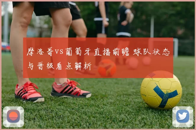 摩洛哥vs葡萄牙直播前瞻 球队状态与晋级看点解析