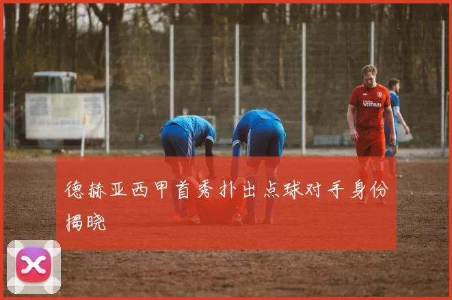 德赫亚西甲首秀扑出点球对手身份揭晓