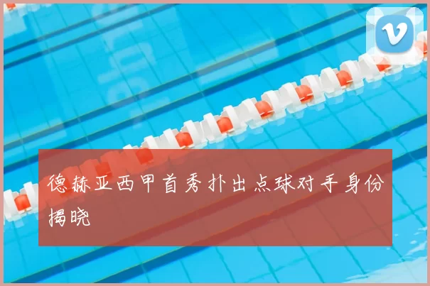 德赫亚西甲首秀扑出点球对手身份揭晓