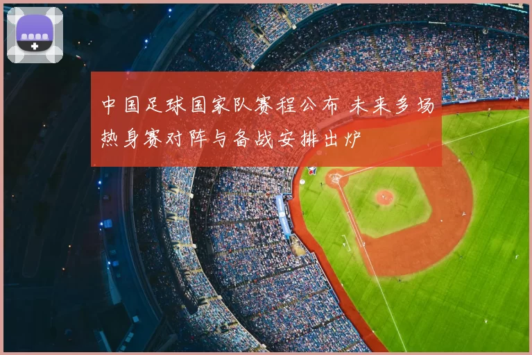 中国足球国家队赛程公布 未来多场热身赛对阵与备战安排出炉